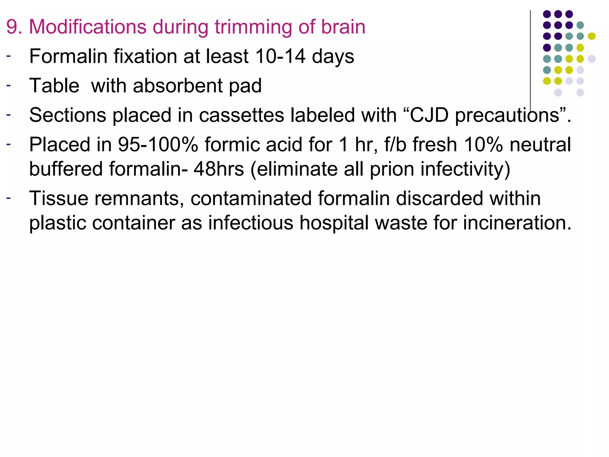 9. Modifications during trimming of brain
- Formalin fixation at least 10-14 days
- Table with absorbent pad
- Sections placed in cassettes labeled with “CJD precautions”.
- Placed in 95-100% formic acid for 1 hr, f/b fresh 10% neutral
buffered formalin- 48hrs (eliminate all prion infectivity)
- Tissue remnants, contaminated formalin discarded within
plastic container as infectious hospital waste for incineration.
 