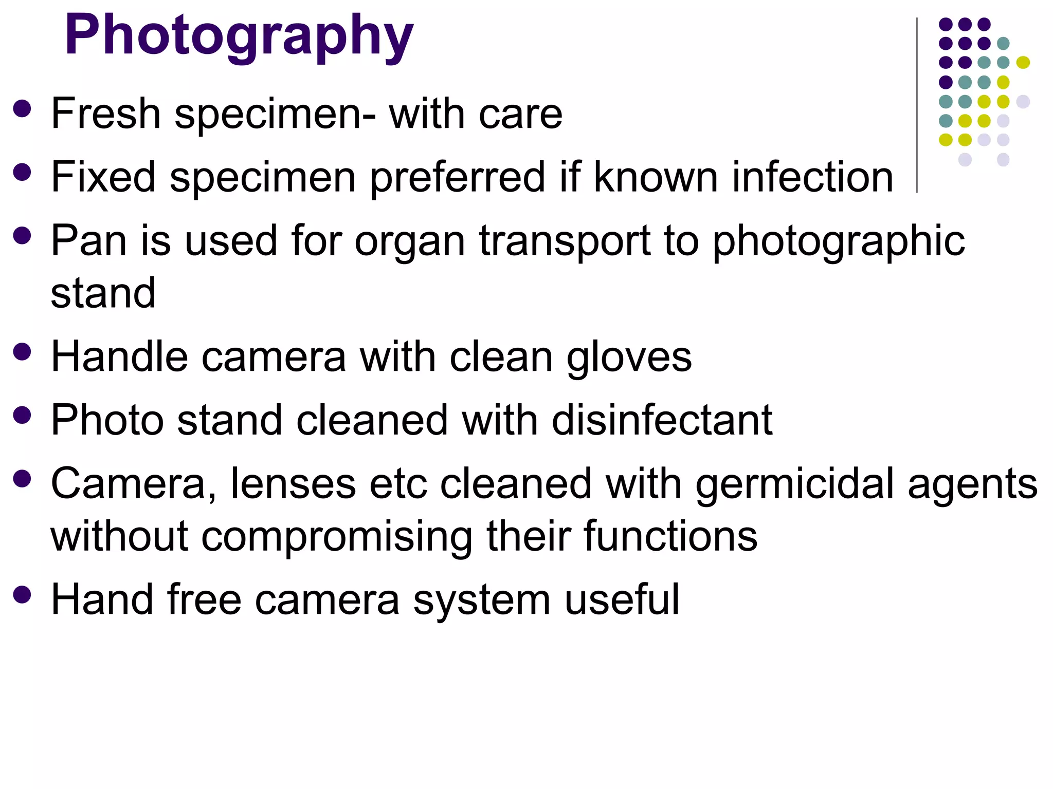 Photography
 Fresh specimen- with care
 Fixed specimen preferred if known infection
 Pan is used for organ transport to photographic
stand
 Handle camera with clean gloves
 Photo stand cleaned with disinfectant
 Camera, lenses etc cleaned with germicidal agents
without compromising their functions
 Hand free camera system useful
 