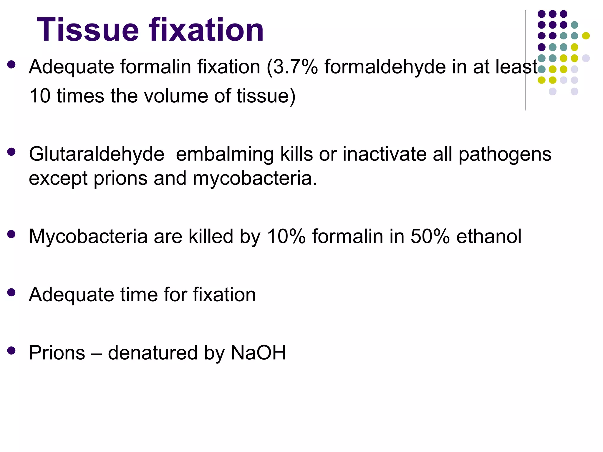 Tissue fixation
 Adequate formalin fixation (3.7% formaldehyde in at least
10 times the volume of tissue)
 Glutaraldehyde embalming kills or inactivate all pathogens
except prions and mycobacteria.
 Mycobacteria are killed by 10% formalin in 50% ethanol
 Adequate time for fixation
 Prions – denatured by NaOH
 