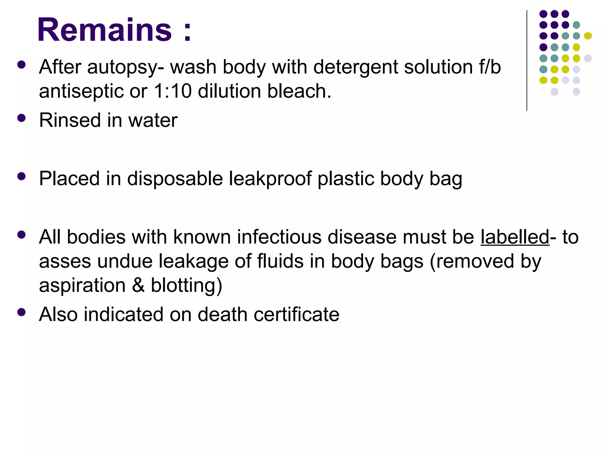 Remains :
 After autopsy- wash body with detergent solution f/b
antiseptic or 1:10 dilution bleach.
 Rinsed in water
 Placed in disposable leakproof plastic body bag
 All bodies with known infectious disease must be labelled- to
asses undue leakage of fluids in body bags (removed by
aspiration & blotting)
 Also indicated on death certificate
 