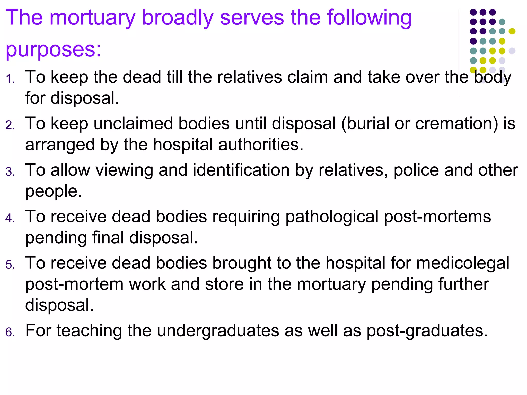 The mortuary broadly serves the following
purposes:
1. To keep the dead till the relatives claim and take over the body
for disposal.
2. To keep unclaimed bodies until disposal (burial or cremation) is
arranged by the hospital authorities.
3. To allow viewing and identification by relatives, police and other
people.
4. To receive dead bodies requiring pathological post-mortems
pending final disposal.
5. To receive dead bodies brought to the hospital for medicolegal
post-mortem work and store in the mortuary pending further
disposal.
6. For teaching the undergraduates as well as post-graduates.
 