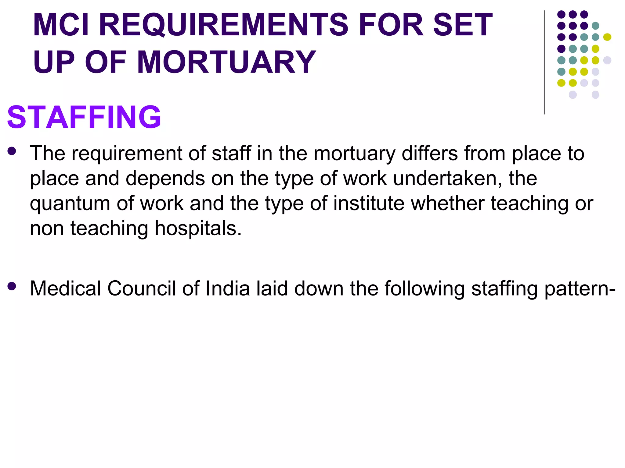 MCI REQUIREMENTS FOR SET
UP OF MORTUARY
STAFFING
 The requirement of staff in the mortuary differs from place to
place and depends on the type of work undertaken, the
quantum of work and the type of institute whether teaching or
non teaching hospitals.
 Medical Council of India laid down the following staffing pattern-
 