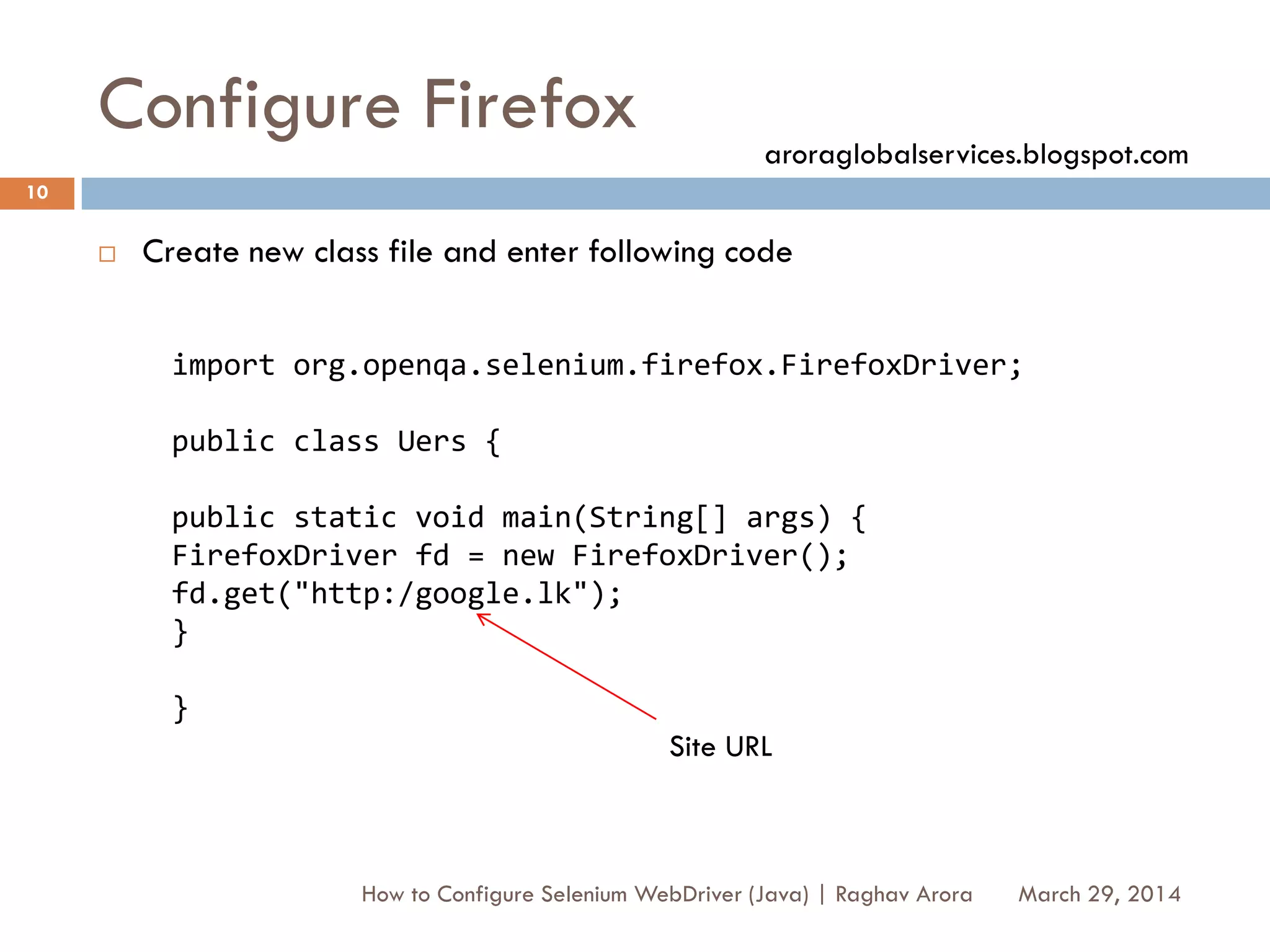 Configure Firefox
 Create new class file and enter following code
March 29, 2014
10
How to Configure Selenium WebDriver (Java) | Raghav Arora
import org.openqa.selenium.firefox.FirefoxDriver;
public class Uers {
public static void main(String[] args) {
FirefoxDriver fd = new FirefoxDriver();
fd.get("http:/google.lk");
}
}
Site URL
aroraglobalservices.blogspot.com
 