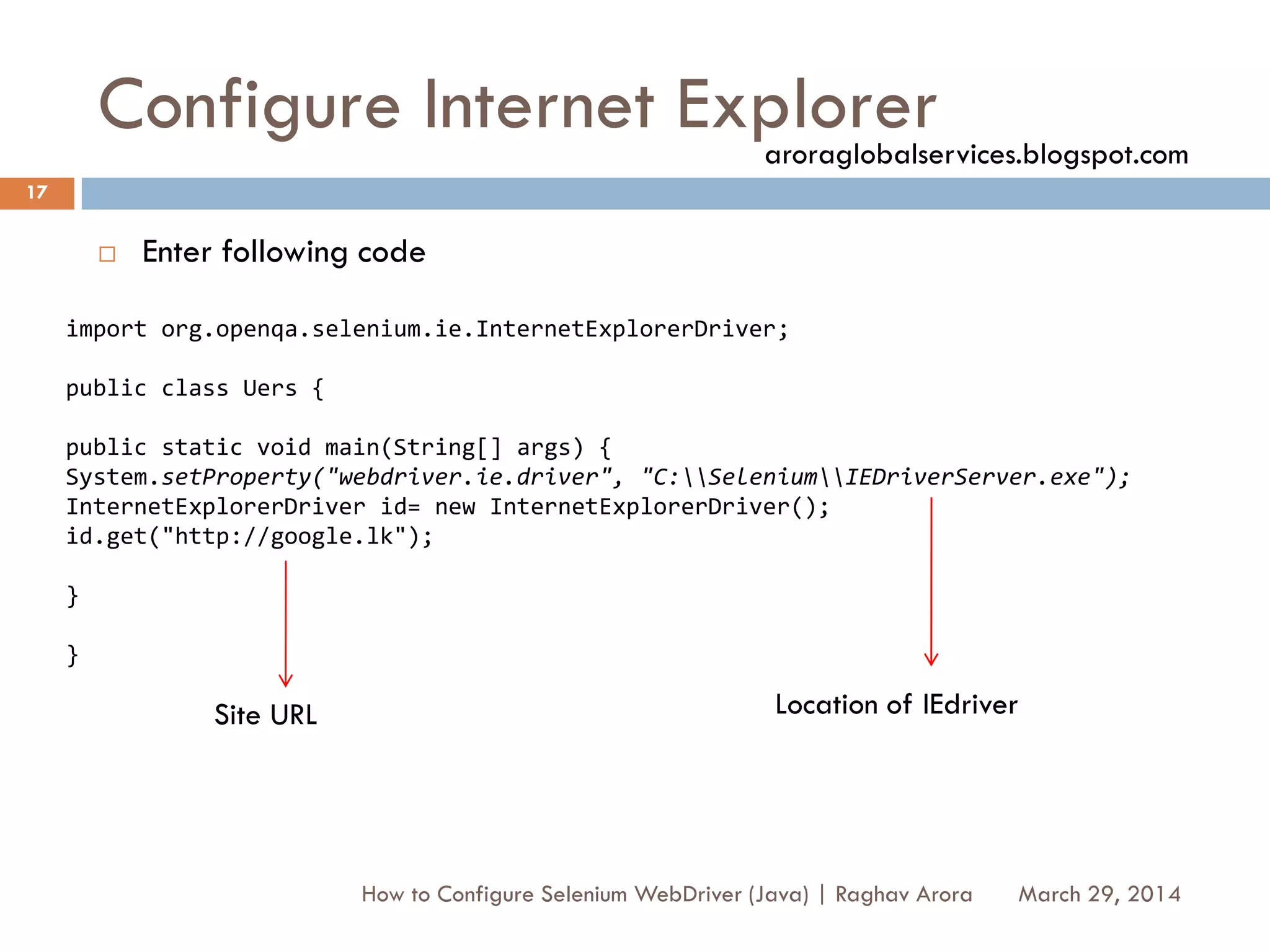 Configure Internet Explorer
 Enter following code
March 29, 2014
17
How to Configure Selenium WebDriver (Java) | Raghav Arora
import org.openqa.selenium.ie.InternetExplorerDriver;
public class Uers {
public static void main(String[] args) {
System.setProperty("webdriver.ie.driver", "C:SeleniumIEDriverServer.exe");
InternetExplorerDriver id= new InternetExplorerDriver();
id.get("http://google.lk");
}
}
Site URL Location of IEdriver
aroraglobalservices.blogspot.com
 