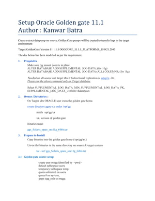 Setup Oracle Golden gate 11.1
Author : Kanwar Batra
Create extract datapump on source. Golden Gate pumps will be created to transfer logs to the target
environment
Target GoldenGate Version 11.1.1.1 OGGCORE_11.1.1_PLATFORMS_110421.2040
The doc below has been modified as per the requirement.
1. Prequisites
Make sure /gg mount point is in place
ALTER DATABASE ADD SUPPLEMENTAL LOG DATA; (for 10g)
ALTER DATABASE ADD SUPPLEMENTAL LOG DATA (ALL) COLUMNS; (for 11g)
Needed on all source and target dbs if bidirectional replication is setup.ls –ltr.
Please run the above command only on Target database.
Select SUPPLEMENTAL_LOG_DATA_MIN, SUPPLEMENTAL_LOG_DATA_PK,
SUPPLEMENTAL_LOG_DATA_UI from v$database;
2. Owner /Directories :
On Target dbs ORACLE user owns the golden gate home.
create directory ggate xx under /opt/gg
mkdir opt/gg/xx
xx- version of golden gate
Binaries used:
ggs_Solaris_sparc_ora11g_64bit.tar
3. Prepare to Install
Copy binaries into the golden gate home (/opt/gg/xx)
Un-tar the binaries in the same directory on source & target systems
tar –xvf ggs_Solaris_sparc_ora11g_64bit.tar
3.1 Golden gate source setup
create user oragg identified by <pwd>
default tablespace users
temporary tablespace temp
quota unlimited on users
quota 0 on system;
grant ogg_role to oragg;
 