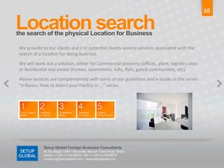 10	
  

Location search	
  
the search of the physical Location for Business	
  

 We	
  provide	
  to	
  our	
  clients	
  and	
  /	
  or	
  poten6al	
  clients	
  several	
  services	
  associated	
  with	
  the	
  
 search	
  of	
  a	
  loca6on	
  for	
  doing	
  business.	
  
 We	
  will	
  work	
  out	
  a	
  solu6on,	
  either	
  for	
  Commercial	
  property	
  (oﬃces,	
  plant,	
  logis6cs	
  site)	
  
 or	
  Residen6al	
  real	
  estate	
  (homes,	
  apartments,	
  locs,	
  ﬂats,	
  gated	
  communi6es,	
  etc).	
  
 Above	
  services	
  are	
  complemented	
  with	
  some	
  of	
  our	
  guidelines	
  and	
  e-­‐books	
  in	
  the	
  series	
  
 “e-­‐Basics:	
  How	
  to	
  Select	
  your	
  Facility	
  in	
  ...”	
  series.	
  




                   Setup Global Foreign Business Consultants
                   Al. Rio Negro 1084 • Alphaville, Barueri • Sao Paulo, Brazil
                   phone: ++ 55-11-41918515 • fax: ++ 55-11-41918516
                   contactus@setupglobal.com • www.setupglobal.com	
  
 