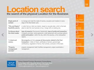 11	
  

Location search	
  
the search of the physical Location for the Business	
  




          Setup Global Foreign Business Consultants
          Al. Rio Negro 1084 • Alphaville, Barueri • Sao Paulo, Brazil
          phone: ++ 55-11-41918515 • fax: ++ 55-11-41918516
          contactus@setupglobal.com • www.setupglobal.com	
  
 