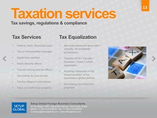 13	
  

Taxation services	
  
Tax savings, regulations & compliance	
  


Tax Services	
                                         Tax Equalization	
  
•    Federal,	
  State,	
  Municipal	
  taxes	
        •    We	
  understand	
  and	
  work	
  with	
  –
                                                            virtually-­‐	
  all	
  worldwide	
  
•    Tax	
  on	
  remunera6on	
  packages	
                 jurisdic6ons.	
  
•    Expatriates	
  taxa6on	
                          •    Taxa6on	
  of	
  US	
  /	
  Canada	
  /	
  
                                                            European	
  /	
  Asian	
  /	
  Latam	
  
•    Social	
  Security	
  advice	
  
                                                            expatriates.	
  
•    Transfer	
  pricing	
  and	
  tax	
  eﬀects	
  
                                                       •    Assis6ng	
  companies	
  in	
  the	
  
•    Tax	
  trea6es	
  &	
  cross	
  border	
               implementa6on	
  of	
  tax	
  
                                                            equaliza6on	
  global	
  policies.	
  
•    Tax	
  due	
  diligence	
  procedures	
  
                                                       •    Developing	
  tax	
  protec6on	
  
•    Taxes	
  on	
  intellectual	
  property	
              programs	
  




                       Setup Global Foreign Business Consultants
                       Al. Rio Negro 1084 • Alphaville, Barueri • Sao Paulo, Brazil
                       phone: ++ 55-11-41918515 • fax: ++ 55-11-41918516
                       contactus@setupglobal.com • www.setupglobal.com	
  
 