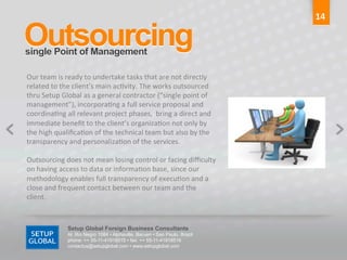 14	
  

Outsourcing	
  
single Point of Management 	
  

Our	
  team	
  is	
  ready	
  to	
  undertake	
  tasks	
  that	
  are	
  not	
  directly	
  
related	
  to	
  the	
  client’s	
  main	
  ac6vity.	
  The	
  works	
  outsourced	
  
thru	
  Setup	
  Global	
  as	
  a	
  general	
  contractor	
  (“single	
  point	
  of	
  
management”),	
  incorpora6ng	
  a	
  full	
  service	
  proposal	
  and	
  
coordina6ng	
  all	
  relevant	
  project	
  phases,	
  	
  bring	
  a	
  direct	
  and	
  
immediate	
  beneﬁt	
  to	
  the	
  client’s	
  organiza6on	
  not	
  only	
  by	
  
the	
  high	
  qualiﬁca6on	
  of	
  the	
  technical	
  team	
  but	
  also	
  by	
  the	
  
transparency	
  and	
  personaliza6on	
  of	
  the	
  services.	
  
	
  
Outsourcing	
  does	
  not	
  mean	
  losing	
  control	
  or	
  facing	
  diﬃculty	
  
on	
  having	
  access	
  to	
  data	
  or	
  informa6on	
  base,	
  since	
  our	
  
methodology	
  enables	
  full	
  transparency	
  of	
  execu6on	
  and	
  a	
  
close	
  and	
  frequent	
  contact	
  between	
  our	
  team	
  and	
  the	
  
client.	
  



                   Setup Global Foreign Business Consultants
                   Al. Rio Negro 1084 • Alphaville, Barueri • Sao Paulo, Brazil
                   phone: ++ 55-11-41918515 • fax: ++ 55-11-41918516
                   contactus@setupglobal.com • www.setupglobal.com	
  
 