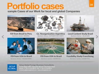Portfolio cases	
  
 sample Cases of our Work for local and global Companies	
  
                                                                                                                                                                                                                                                                                            16	
  




	
  	
  	
  	
  	
  	
  FDI	
  from	
  Brazil	
  to	
  Peru	
                               Co.	
  Reorganiza9on	
  Argen9na	
  	
   	
  	
  	
  	
  Local	
  Content	
  Study	
  Brazil	
  
	
  	
  	
  	
  	
  	
  	
  	
  	
  	
  	
  	
  	
  	
  Business	
  Sector:	
  MINING	
     	
  	
  	
  Business	
  Sector:	
  AUTOMOTIVE	
  PARTS	
                                   	
  	
  	
  	
  	
  	
  	
  	
  	
  	
  	
  	
  	
  Business	
  Sector	
  :	
  OIL	
  &	
  GAS	
  
                                                                                                                                                                                       	
  




 	
  	
  	
  	
  	
  	
  FDI	
  from	
  USA	
  to	
  Brazil	
                               	
  	
  	
  	
  	
  	
  	
  	
  FDI	
  from	
  USA	
  to	
  Brazil	
                       	
  Feasibility	
  Study	
  Franchising	
  
 	
  	
  	
  	
  	
  	
  	
  	
  Business	
  Sector:	
  ENGINEERING	
                       	
  	
  	
  	
  	
  	
  	
  	
  	
  	
  	
  	
  	
  Business	
  Sector:	
  CHEMICALS	
     	
  	
  	
  	
  	
  	
  	
  	
  	
  	
  	
  Business	
  Sector:	
  COSMETICS	
  
                                                                                                                                                                                       	
  

                                               Setup Global Foreign Business Consultants
                                               Al. Rio Negro 1084 • Alphaville, Barueri • Sao Paulo, Brazil
                                               phone: ++ 55-11-41918515 • fax: ++ 55-11-41918516
                                               contactus@setupglobal.com • www.setupglobal.com	
  
 