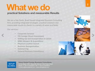 What we do	
  
                                                                                                                                                   2	
  


practical Solutions and measurable Results	
  

We	
  are	
  a	
  Sao	
  Paulo,	
  Brazil	
  based	
  integrated	
  Business	
  Consul6ng	
  
ﬁrm,	
  providing	
  integrated	
  strategies,	
  prac6cal	
  solu6ons	
  and	
  
measurable	
  results	
  to	
  clients	
  in	
  a	
  variety	
  of	
  areas	
  and	
  ﬁelds.	
  
Our	
  services:	
  	
  	
  	
  	
  	
  	
  	
  	
  	
  	
  	
  	
  	
  	
  	
  	
  	
  	
  	
  	
  	
  	
  	
  	
  	
  	
  	
  	
  	
  	
  	
  

                                        •                Corporate	
  Services	
  
                                        •                FDI	
  Foreign	
  Direct	
  Investment	
  
                                        •                Se5ng-­‐Up	
  and	
  Incorpora9on	
  in	
  Latam	
  
                                        •                M&A	
  Mergers	
  &	
  Acquisi9ons	
  
                                        •                Physical	
  Loca9on	
  Search	
  
                                        •                Business	
  Reorganiza9on	
  
                                        •                Outsourcing	
  
                                        •                General	
  Business	
  Consultancy	
  	
  




                                                             Setup Global Foreign Business Consultants
                                                             Al. Rio Negro 1084 • Alphaville, Barueri • Sao Paulo, Brazil
                                                             phone: ++ 55-11-41918515 • fax: ++ 55-11-41918516
                                                             contactus@setupglobal.com • www.setupglobal.com	
  
 