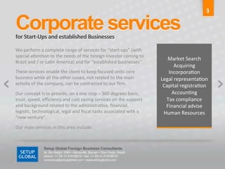 3	
  

Corporate services	
  
for	
  Start-­‐Ups	
  and	
  established	
  Businesses	
  

We	
  perform	
  a	
  complete	
  range	
  of	
  services	
  for	
  “start-­‐ups”	
  (with	
                          	
  
special	
  aGen6on	
  to	
  the	
  needs	
  of	
  the	
  foreign	
  investor	
  coming	
  to	
  
                                                                                                           Market	
  Search	
  
Brazil	
  and	
  /	
  or	
  La6n	
  America)	
  and	
  for	
  “established	
  businesses”.	
  
                                                                                                                Acquiring	
  
These	
  services	
  enable	
  the	
  client	
  to	
  keep	
  focused	
  onits	
  core	
                   Incorpora6on	
  
business	
  while	
  all	
  the	
  other	
  issues,	
  not	
  related	
  to	
  the	
  main	
            Legal	
  representa6on	
  
ac6vity	
  of	
  the	
  company,	
  can	
  be	
  contracted	
  to	
  our	
  ﬁrm.	
                       Capital	
  registra6on	
  
Our	
  concept	
  is	
  to	
  provide,	
  on	
  a	
  one	
  stop	
  –	
  360	
  degrees	
  basis,	
         Accoun6ng	
  
trust,	
  speed,	
  eﬃciency	
  and	
  cost	
  saving	
  services	
  on	
  the	
  support	
               Tax	
  compliance	
  
and	
  background	
  related	
  to	
  the	
  administra6ve,	
  ﬁnancial,	
                                Financial	
  advise	
  
logis6c,	
  technological,	
  legal	
  and	
  ﬁscal	
  tasks	
  associated	
  with	
  a	
                Human	
  Resources	
  
“new	
  venture”.	
  
                                                                                                                      	
  
Our	
  main	
  services	
  in	
  this	
  area	
  include:	
  	
  



                       Setup Global Foreign Business Consultants
                       Al. Rio Negro 1084 • Alphaville, Barueri • Sao Paulo, Brazil
                       phone: ++ 55-11-41918515 • fax: ++ 55-11-41918516
                       contactus@setupglobal.com • www.setupglobal.com	
  
 