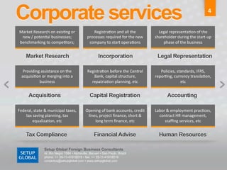 Corporate services	
                                                                                                                             4	
  


 Market	
  Research	
  on	
  exis6ng	
  or	
             Registra6on	
  and	
  all	
  the	
              Legal	
  representa6on	
  of	
  the	
  
  new	
  /	
  poten6al	
  businesses;	
              processes	
  required	
  for	
  the	
  new	
      shareholder	
  during	
  the	
  start-­‐up	
  
 benchmarking	
  to	
  compe6tors;	
  	
              company	
  to	
  start	
  opera6ons	
                 phase	
  of	
  the	
  business	
  


      Market Research	
                                       Incorporation	
                            Legal Representation	
  

   Providing	
  assistance	
  on	
  the	
            Registra6on	
  before	
  the	
  Central	
            Policies,	
  standards,	
  IFRS,	
  
  acquisi6on	
  or	
  merging	
  into	
  a	
            Bank,	
  capital	
  structure,	
               repor6ng,	
  currency	
  transla6on,	
  
            business	
                                 repatria6on	
  planning,	
  etc	
                                 etc	
  


        Acquisitions	
                                 Capital Registration	
                                    Accounting	
  

Federal,	
  state	
  &	
  municipal	
  taxes,	
     Opening	
  of	
  bank	
  accounts,	
  credit	
     Labor	
  &	
  employment	
  prac6ces,	
  
    tax	
  saving	
  planning,	
  tax	
              lines,	
  project	
  ﬁnance,	
  short	
  &	
        contract	
  HR	
  management,	
  
          equaliza6on,	
  etc	
                          long	
  term	
  ﬁnance,	
  etc	
                   staﬃng	
  services,	
  etc	
  


      Tax Compliance	
                                    Financial Advise	
                              Human Resources	
  

                     Setup Global Foreign Business Consultants
                     Al. Rio Negro 1084 • Alphaville, Barueri • Sao Paulo, Brazil
                     phone: ++ 55-11-41918515 • fax: ++ 55-11-41918516
                     contactus@setupglobal.com • www.setupglobal.com	
  
 