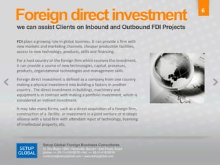 Foreign direct investment	
                                                                                         6	
  

we can assist Clients on Inbound and Outbound FDI Projects	
  

FDI	
  plays	
  a	
  growing	
  role	
  in	
  global	
  business.	
  It	
  can	
  provide	
  a	
  ﬁrm	
  with	
  
new	
  markets	
  and	
  marke6ng	
  channels,	
  cheaper	
  produc6on	
  facili6es,	
  
access	
  to	
  new	
  technology,	
  products,	
  skills	
  and	
  ﬁnancing.	
  	
  

For	
  a	
  host	
  country	
  or	
  the	
  foreign	
  ﬁrm	
  which	
  receives	
  the	
  investment,	
  
it	
  can	
  provide	
  a	
  source	
  of	
  new	
  technologies,	
  capital,	
  processes,	
  
products,	
  organiza6onal	
  technologies	
  and	
  management	
  skills.	
  	
  

Foreign	
  direct	
  investment	
  is	
  deﬁned	
  as	
  a	
  company	
  from	
  one	
  country	
  
making	
  a	
  physical	
  investment	
  into	
  building	
  a	
  factory	
  in	
  another	
  
country.	
  	
  The	
  direct	
  investment	
  in	
  buildings,	
  machinery	
  and	
  
equipment	
  is	
  in	
  contrast	
  with	
  making	
  a	
  por^olio	
  investment,	
  which	
  is	
  
considered	
  an	
  indirect	
  investment.	
  	
  

It	
  may	
  take	
  many	
  forms,	
  such	
  as	
  a	
  direct	
  acquisi6on	
  of	
  a	
  foreign	
  ﬁrm,	
  
construc6on	
  of	
  a	
  	
  facility,	
  or	
  investment	
  in	
  a	
  joint	
  venture	
  or	
  strategic	
  
alliance	
  with	
  a	
  local	
  ﬁrm	
  with	
  aGendant	
  input	
  of	
  technology,	
  licensing	
  
of	
  intellectual	
  property,	
  etc.	
  



                        Setup Global Foreign Business Consultants
                        Al. Rio Negro 1084 • Alphaville, Barueri • Sao Paulo, Brazil
                        phone: ++ 55-11-41918515 • fax: ++ 55-11-41918516
                        contactus@setupglobal.com • www.setupglobal.com	
  
 