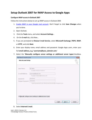 July 1, 2013 | Version 1.0
I Knowledge Factory Private Limited, Pune.
Setup Outlook 2007 for IMAP Access to Google Apps
Configure IMAP access in Outlook 2007
Follow the instructions below to set up IMAP access in Outlook 2003
1. Enable IMAP in your Google mail account. Don’t forget to click Save Changes when
you’re done.
2. Open Outlook.
3. Click the Tools menu, and select Account Settings…
4. On the E-mail tab, click New…
5. If you are prompted to Choose E-mail Service, select Microsoft Exchange, POP3, IMAP,
or HTTP, and click Next.
6. Enter your display name, email address and password. Google Apps users, enter your
full email address, e.g. ‘username@your_domain.com.’
7. Select the ‘Manually configure server settings or additional server types‘checkbox.
8. Select Internet E-mail.
 