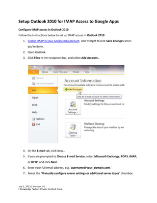 July 1, 2013 | Version 1.0
I Knowledge Factory Private Limited, Pune.
Setup Outlook 2010 for IMAP Access to Google Apps
Configure IMAP access in Outlook 2010
Follow the instructions below to set up IMAP access in Outlook 2010
1. Enable IMAP in your Google mail account. Don’t forget to click Save Changes when
you’re done.
2. Open Outlook.
3. Click Files in the navigation bar, and select Add Account…
4. On the E-mail tab, click New…
5. If you are prompted to Choose E-mail Service, select Microsoft Exchange, POP3, IMAP,
or HTTP, and click Next.
6. Enter your full email address, e.g. ‘username@your_domain.com.’
7. Select the ‘Manually configure server settings or additional server types‘ checkbox.
 