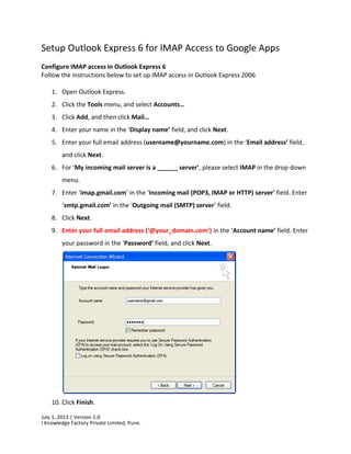 July 1, 2013 | Version 1.0
I Knowledge Factory Private Limited, Pune.
Setup Outlook Express 6 for IMAP Access to Google Apps
Configure IMAP access in Outlook Express 6
Follow the instructions below to set up IMAP access in Outlook Express 2006
1. Open Outlook Express.
2. Click the Tools menu, and select Accounts…
3. Click Add, and then click Mail…
4. Enter your name in the ‘Display name’ field, and click Next.
5. Enter your full email address (username@yourname.com) in the ‘Email address’ field,
and click Next.
6. For ‘My incoming mail server is a ______ server’, please select IMAP in the drop-down
menu.
7. Enter ‘imap.gmail.com’ in the ‘Incoming mail (POP3, IMAP or HTTP) server’ field. Enter
‘smtp.gmail.com’ in the ‘Outgoing mail (SMTP) server’ field.
8. Click Next.
9. Enter your full email address (‘@your_domain.com’) in the ‘Account name’ field. Enter
your password in the ‘Password’ field, and click Next.
10. Click Finish.
 