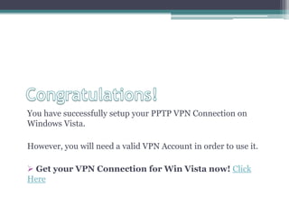 Congratulations!You have successfully setup your PPTP VPN Connection on Windows Vista. However, you will need a valid VPN Account in order to use it.  Get your VPN Connection for Win Vista now! Click Here