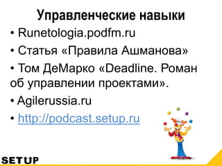 Управленческие навыки
• Runetologia.podfm.ru
• Статья «Правила Ашманова»
• Том ДеМарко «Deadline. Роман
об управлении проектами».
• Agilerussia.ru
• http://podcast.setup.ru
 