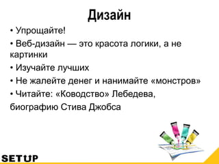 Дизайн
• Упрощайте!
• Веб-дизайн — это красота логики, а не
картинки
• Изучайте лучших
• Не жалейте денег и нанимайте «монстров»
• Читайте: «Ководство» Лебедева,
биографию Стива Джобса
 