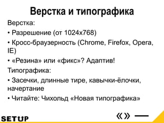Верстка и типографика
Верстка:
• Разрешение (от 1024х768)
• Кросс-браузерность (Chrome, Firefox, Opera,
IE)
• «Резина» или «фикс»? Адаптив!
Типографика:
• Засечки, длинные тире, кавычки-ёлочки,
начертание
• Читайте: Чихольд «Новая типографика»
 