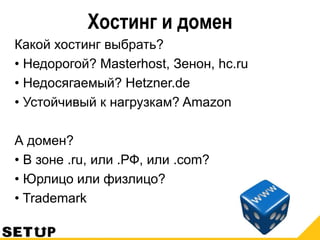 Хостинг и домен
Какой хостинг выбрать?
• Недорогой? Masterhost, Зенон, hc.ru
• Недосягаемый? Hetzner.de
• Устойчивый к нагрузкам? Amazon
А домен?
• В зоне .ru, или .РФ, или .com?
• Юрлицо или физлицо?
• Trademark
 
