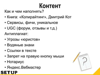 Контент
Как и чем наполнять?
• Книга: «Копирайтинг», Дмитрий Кот
• Сервисы, фичи, уникальное
• UGC (форум, отзывы и т.д.)
Антиплагиат:
• Угрозы «юристов»
• Водяные знаки
• Ссылки в тексте
• Запрет на правую кнопку мыши
• Нотариус
• Яндекс.Вебмастер
 