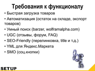 Требования к функционалу
• Быстрая загрузка товаров
• Автоматизация (остаток на складе, экспорт
товаров)
• Умный поиск (barzer, wolframalpha.com)
• UGC (отзывы, форум, FAQ)
• SEO-Friendly (перелинковка, title и т.д.)
• YML для Яндекс.Маркета
• SMO (соц.кнопки)
 