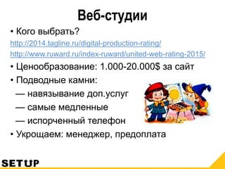 Веб-студии
• Кого выбрать?
http://2014.tagline.ru/digital-production-rating/
http://www.ruward.ru/index-ruward/united-web-rating-2015/
• Ценообразование: 1.000-20.000$ за сайт
• Подводные камни:
— навязывание доп.услуг
— самые медленные
— испорченный телефон
• Укрощаем: менеджер, предоплата
 