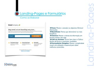 ★Foco: Manter a atenção no objectivo. Diminuir
distracções.
★Benefícios: Temos que demonstrar os reais
benefícios.
★Clareza: Manter a clareza da informação em
termos visuais e de copy.
★Call-to-Action: Tornar bem claro o Call-to-
Action de forma a maximizar resultados.
★Formulários Simples: Manter a simplicidade
visual e de utilização é essencial para obter
melhores conversões.
 
