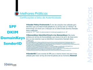 ★Sender Policy Framework: É uma das soluções mais utilizadas para
   SPF       identiﬁcar que uma determinada plataforma ou serviço tem os “direitos” de
             emitir/enviar um email com a indicação de um determinado domínio. Exemplo
             dessa codiﬁcação:
  DKIM       example.net. TXT "v=spf1 mx a:pluto.example.net include:aspmx.googlemail.com -all"

             ★DomainKeys Identiﬁed Email e/ou DomainKeys: São muito
DomainKeys   similares em termos de funcionalidade, cujo intuito é de servir de chave entre
             dois ou mais sistemas e que se identiﬁcam mutuamente. Exemplo dessa
             codiﬁcação:

 SenderID
             MIICXwIBAAKBgQDwIRP/UC3SBsEmGqZ9ZJW3/DkMoGeLnQg1fWn7/zYtIxN2SnFCjxOCKG9v3b4jYfcTNh5ijSsq631uBItLa7od+v/
             RtdC2UzJ1lWT947qR+Rcac2gbto/NMqJ0fzfVjH4OuKhitdY9tf6mcwGjaNBcWToIMmPSPDdQPNUYckcQ2QIDAQABAoGBALmn
             +XwWk7akvkUlqb+dOxyLB9i5VBVfje89Teolwc9YJT36BGN/l4e0l6QX/1//6DWUTB3KI6wFcm7TWJcxbS0tcKZX7FsJvUz1SbQnkS54DJck1EZO/
             BLa5ckJgAYIaqlA9C0ZwM6i58lLlPadX/rtHb7pWzeNcZHjKrjM461ZAkEA
             +itss2nRlmyOn1/5yDyCluST4dQfO8kAB3toSEVc7DeFeDhnC1mZdjASZNvdHS4gbLIA1hUGEF9m3hKsGUMMPwJBAPW5v/U
             +AWTADFCS22t72NUurgzeAbzb1HWMqO4y4+9Hpjk5wvL/eVYizyuce3/fGke7aRYw/ADKygMJdW8H/
             OcCQQDz5OQb4j2QDpPZc0Nc4QlbvMsj7p7otWRO5xRa6SzXqqV3+F0VpqvDmshEBkoCydaYwc2o6WQ5EBmExeV8124XAkEAqZzGsIxVP
             +sEVRWZmW6KNFSdVUpk3qzK0Tz/WjQMe5z0UunY9Ax9/4PVhp/j61bfeAYXunajbBSOLlx4D
             +TunwJBANkPI5S9iylsbLs6NkaMHV6k5ioHBBmgCak95JGXGMot/L2x0IYyMLAz6oLWh2hm7zwtb0CgOrPo1ke44hFYnfc=



             ★SenderID: É uma variante do SPF, com o mesmo intuito mas este é mais
             utilizado pelo maior serviço de email do planeta até ao momento, Hotmail
 