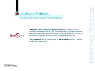 ★Empresa de Certiﬁcação para Senders: No fundo, monitora a
actividade desses Emissores de Email para veriﬁcar a sua reputação de envio e
desta forma, representa uma ponte entre os Emissores Proﬁssionais de email e
os Sistemas Provedores de Email como o GMail, Hotmail,Yahoo, etc.

★Está provado que ter uma certiﬁcação Return Path melhora a taxa de
entrega dos nossos emails.
 