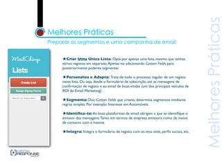 ★Criar Uma Única Lista: Opta por apenas uma lista, mesmo que tenhas
vários registos em separado. Apenas vai adicionando Custom Fields para
posteriormente poderes segmentar.

★Personaliza e Adapta: Trata de todo o processo regular de um registo
nesta lista. Ou seja, desde o formulário de subscrição, até às mensagens de
conﬁrmação de registo e ao email de boas-vindas (um dos principais veículos de
ROI do Email Marketing).

★Segmenta: Dos Custom Fields que criaste, determina segmentos mediante
regras simples. Por exemplo: Interesse em Automóveis.

★Identiﬁca-te: As boas plataformas de email obrigam a que se identiﬁque o
emissor das mensagens. Tanto em termos de empresa emissora como de meios
de contacto com a mesma.

★Integra: Integra o formulário de registo com os teus sites, perﬁs sociais, etc.
 