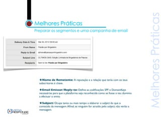 ★Nome de Remetente: A reputação e a relação que terás com os teus
subscritores é chave.

★Email Emissor/Reply-to: Deﬁne as codiﬁcações SPF e DomainKeys
necessárias para que a plataforma seja reconhecida como se fosse o teu domínio
a efectuar o envio.

★Subject: Ocupa tanto ou mais tempo a elaborar o subject do que o
conteúdo da mensagem. Aﬁnal, se ninguém for atraído pelo subject, não verão a
mensagem.
 