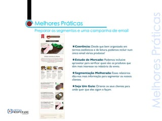 ★Coerência: Desde que bem organizado em
termos estilísticos e de leitura, podemos incluir num
único email vários produtos!

★Estudo de Mercado: Podemos inclusive
aproveitar para veriﬁcar quais são os produtos que
têm mais interesse no relatório do envio.

★Segmentação Melhorada: Esses relatórios
dão-nos mais informação para segmentar os nossos
clientes.

★Seja Um Guia: Oriente os seus clientes para
onde quer que eles sigam e façam.
 