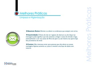 ★Bounces Rates: Eliminar ou alterar os endereços que estejam com erros.
★Inactividade: O facto de não ter registos de abertura ou de clique nas
mensagens pode signiﬁcar que não estamos a chegar à caixa de entrada e logo,
eventualmente a cair nas caixas de ﬁltro de spam ou até mesmo nas spam-traps
dos provedores de email.

★Custos: Não interessa enviar para pessoas que não abrem as nossas
mensagens. Apenas aumenta os custos e mantém uma base de dados sem
retorno.
 