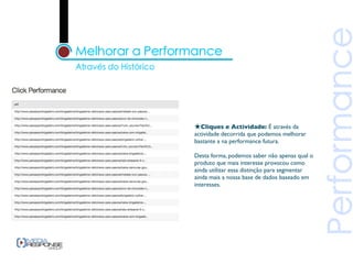 ★Cliques e Actividade: É através da
actividade decorrida que podemos melhorar
bastante a na performance futura.

Desta forma, podemos saber não apenas qual o
produto que mais interesse provocou como
ainda utilizar essa distinção para segmentar
ainda mais a nossa base de dados baseado em
interesses.
 