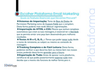 ★Sistemas de Importação: Tanto de Base de Dados de
Permission Marketing como de Custom Fields que a compõem.
Desta forma poderás mais tarde efectuar segmentações.
★Importação de HTML e CSS: Mesmo que tenham templates
automáticos que criam as tuas mensagens, é essencial ter a liberdade
que te permita enviar uma peça bem desenvolvida para melhores
resultados.
★Testes A/B e C, D, E... : Temos que poder testar tudo, desde
o nome de remetente, ao subject ou mesmo ao conteúdo da
mensagem.
★Tracking Completo e de Fácil Leitura: Desta forma,
podemos veriﬁcar o que decorreu bem ou menos bem nos nossos
envios, podendo dessa forma aprender para o futuro.
★Exportação de Tudo: Antes de apostar numa plataforma,
certiﬁca-te de que podes posteriormente exportar tudo caso
decidas que a mesma não funciona da melhor forma para ti.
 