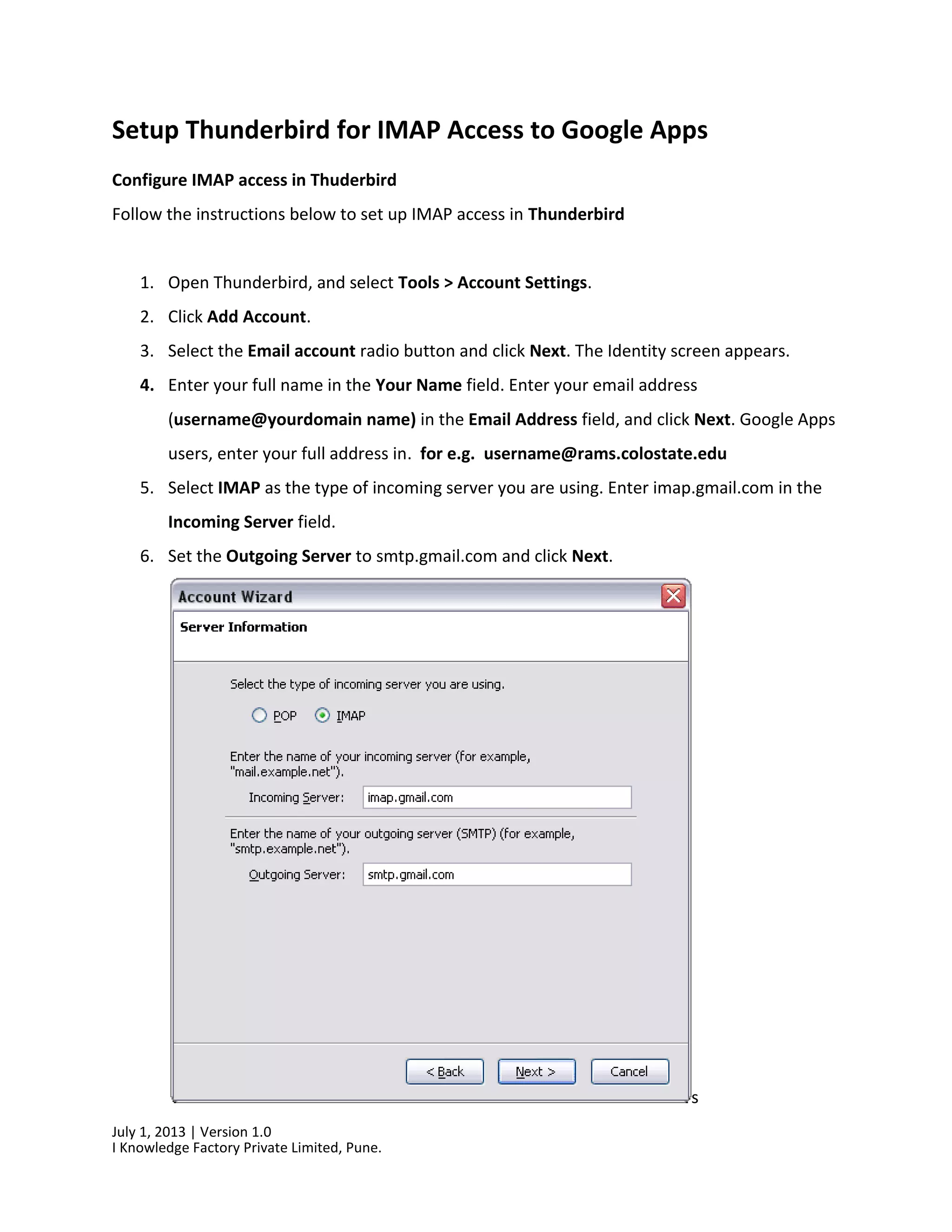 July 1, 2013 | Version 1.0
I Knowledge Factory Private Limited, Pune.
Setup Thunderbird for IMAP Access to Google Apps
Configure IMAP access in Thuderbird
Follow the instructions below to set up IMAP access in Thunderbird
1. Open Thunderbird, and select Tools > Account Settings.
2. Click Add Account.
3. Select the Email account radio button and click Next. The Identity screen appears.
4. Enter your full name in the Your Name field. Enter your email address
(username@yourdomain name) in the Email Address field, and click Next. Google Apps
users, enter your full address in. for e.g. username@rams.colostate.edu
5. Select IMAP as the type of incoming server you are using. Enter imap.gmail.com in the
Incoming Server field.
6. Set the Outgoing Server to smtp.gmail.com and click Next.
s
 