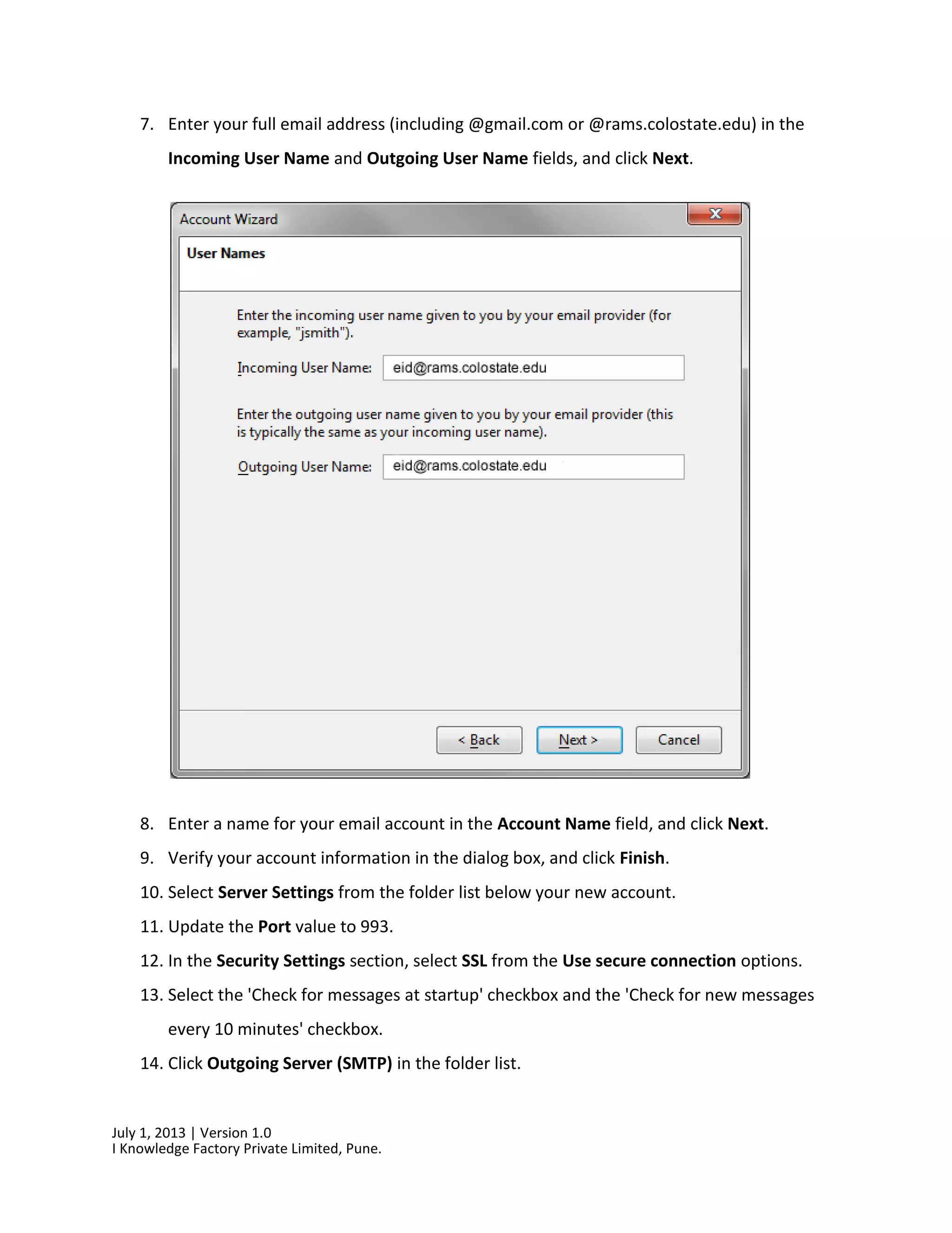 July 1, 2013 | Version 1.0
I Knowledge Factory Private Limited, Pune.
7. Enter your full email address (including @gmail.com or @rams.colostate.edu) in the
Incoming User Name and Outgoing User Name fields, and click Next.
8. Enter a name for your email account in the Account Name field, and click Next.
9. Verify your account information in the dialog box, and click Finish.
10. Select Server Settings from the folder list below your new account.
11. Update the Port value to 993.
12. In the Security Settings section, select SSL from the Use secure connection options.
13. Select the 'Check for messages at startup' checkbox and the 'Check for new messages
every 10 minutes' checkbox.
14. Click Outgoing Server (SMTP) in the folder list.
 