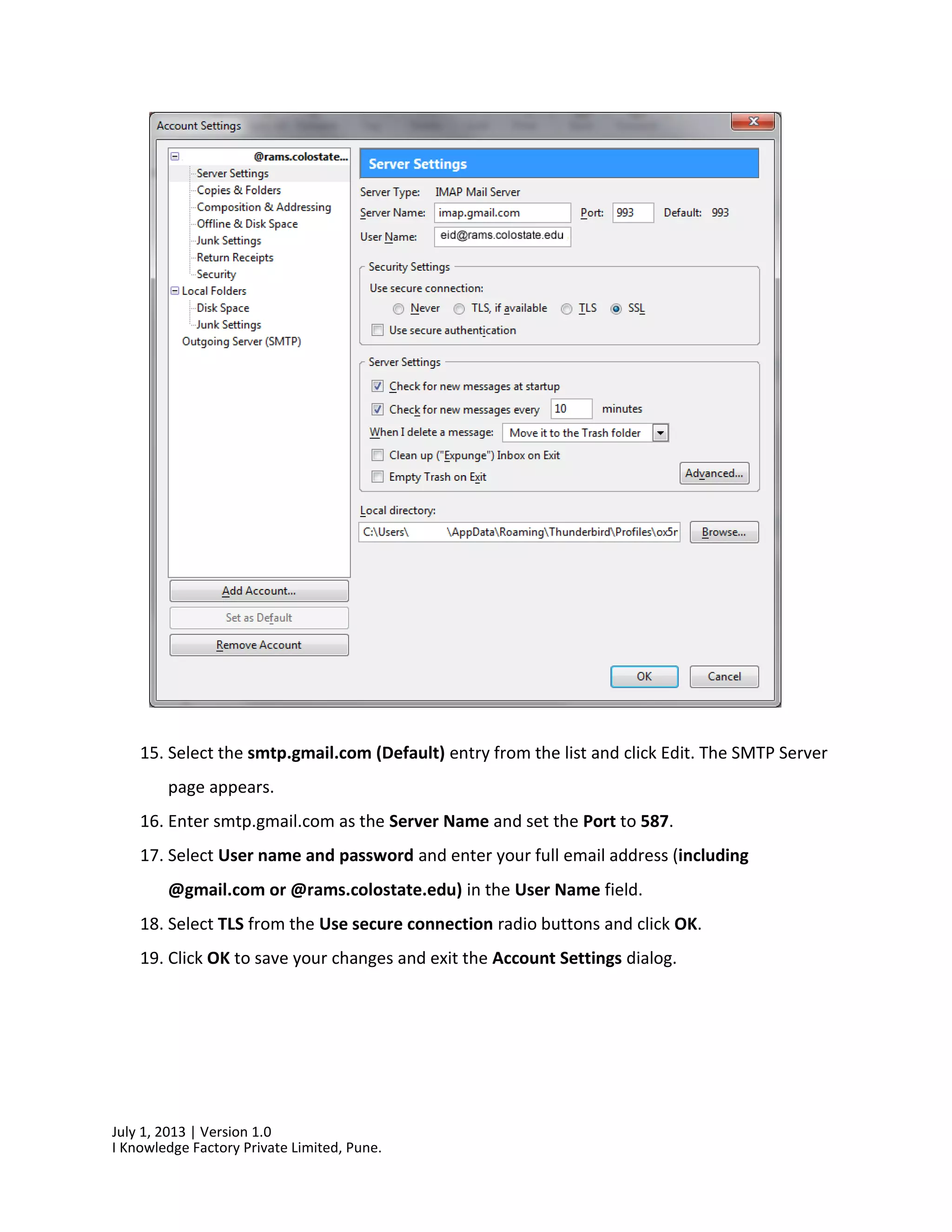 July 1, 2013 | Version 1.0
I Knowledge Factory Private Limited, Pune.
15. Select the smtp.gmail.com (Default) entry from the list and click Edit. The SMTP Server
page appears.
16. Enter smtp.gmail.com as the Server Name and set the Port to 587.
17. Select User name and password and enter your full email address (including
@gmail.com or @rams.colostate.edu) in the User Name field.
18. Select TLS from the Use secure connection radio buttons and click OK.
19. Click OK to save your changes and exit the Account Settings dialog.
 