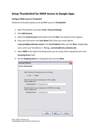 July 1, 2013 | Version 1.0
I Knowledge Factory Private Limited, Pune.
Setup Thunderbird for IMAP Access to Google Apps
Configure IMAP access in Thuderbird
Follow the instructions below to set up IMAP access in Thunderbird
1. Open Thunderbird, and select Tools > Account Settings.
2. Click Add Account.
3. Select the Email account radio button and click Next. The Identity screen appears.
4. Enter your full name in the Your Name field. Enter your email address
(username@yourdomain name) in the Email Address field, and click Next. Google Apps
users, enter your full address in. for e.g. username@rams.colostate.edu
5. Select IMAP as the type of incoming server you are using. Enter imap.gmail.com in the
Incoming Server field.
6. Set the Outgoing Server to smtp.gmail.com and click Next.
s
 