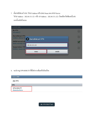 7. ตั้งคาเซิรฟเวอร VPN ใส IP Address หรือ DNS Name ของ PPTP Server
   ใส IP Address : 202.44.131.121 หรือ IP Address : 202.44.131.122 (โดยเลือกใสเพียงหนึ่ง IP)
   จากนั้นคลิกที่ ตกลง




8. จะปรากฏ VPN-RMUTT ที่พึ่งทําการเพิ่มเสร็จเรียบรอย
 