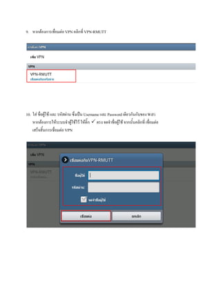 9. หากตองการเชื่อมตอ VPN คลิกที่ VPN-RMUTT




10. ใส ชื่อผูใช และ รหัสผาน ซึ่งเปน Username และ Password เดียวกันกับของ WiFi
    หากตองการใหระบบจําผูใชไว ใหติ๊ก  ตรง จดจําชื่อผูใช จากนั้นคลิกที่ เชื่อมตอ
    เสร็จสิ้นการเชื่อมตอ VPN
 