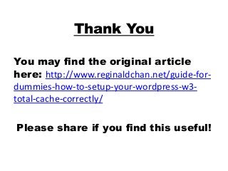 Thank You
You may find the original article
here: http://www.reginaldchan.net/guide-for-
dummies-how-to-setup-your-wordpress-w3-
total-cache-correctly/
Please share if you find this useful!
 