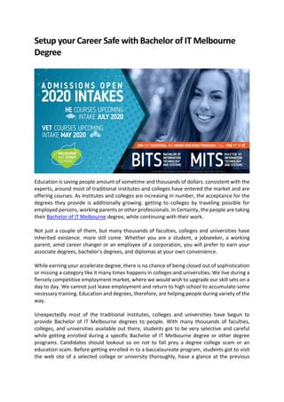 Setup your Career Safe with Bachelor of IT Melbourne
Degree
Education is saving people amount of sometime and thousands of dollars. consistent with the
experts, around most of traditional institutes and colleges have entered the market and are
offering courses. As institutes and colleges are increasing in number, the acceptance for the
degrees they provide is additionally growing. getting to colleges by traveling possible for
employed persons, working parents or other professionals. In Certainty, the people are taking
their Bachelor of IT Melbourne degree, while continuing with their work.
Not just a couple of them, but many thousands of faculties, colleges and universities have
inherited existence. more still come. Whether you are a student, a jobseeker, a working
parent, amid career changer or an employee of a corporation, you will prefer to earn your
associate degrees, bachelor's degrees, and diplomas at your own convenience.
While earning your accelerate degree, there is no chance of being closed out of sophistication
or missing a category like it many times happens in colleges and universities. We live during a
fiercely competitive employment market, where we would wish to upgrade our skill sets on a
day to day. We cannot just leave employment and return to high school to accumulate some
necessary training. Education and degrees, therefore, are helping people during variety of the
way.
Unexpectedly most of the traditional institutes, colleges and universities have begun to
provide Bachelor of IT Melbourne degrees to people. With many thousands of faculties,
colleges, and universities available out there, students got to be very selective and careful
while getting enrolled during a specific Bachelor of IT Melbourne degree or other degree
programs. Candidates should lookout so on not to fall prey a degree college scam or an
education scam. Before getting enrolled in to a baccalaureate program, students got to visit
the web site of a selected college or university thoroughly, have a glance at the previous
 