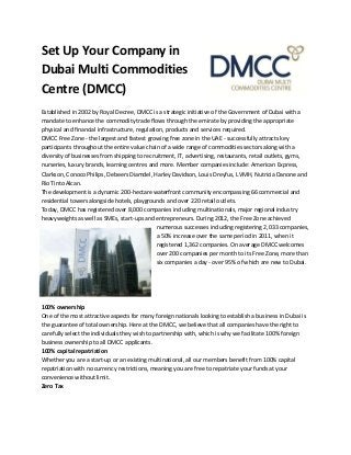 Set Up Your Company in
Dubai Multi Commodities
Centre (DMCC)
Established in 2002 by Royal Decree, DMCC is a strategic initiative of the Government of Dubai with a
mandate to enhance the commodity trade flows through the emirate by providing the appropriate
physical and financial infrastructure, regulation, products and services required.
DMCC Free Zone - the largest and fastest growing free zone in the UAE - successfully attracts key
participants throughout the entire value chain of a wide range of commodities sectors along with a
diversity of businesses from shipping to recruitment, IT, advertising, restaurants, retail outlets, gyms,
nurseries, luxury brands, learning centres and more. Member companies include: American Express,
Clarkson, Conoco Philips, Debeers Diamdel, Harley Davidson, Louis Dreyfus, LVMH, Nutricia Danone and
Rio Tinto Alcan.
The development is a dynamic 200-hectare waterfront community encompassing 66 commercial and
residential towers alongside hotels, playgrounds and over 220 retail outlets.
Today, DMCC has registered over 8,000 companies including multinationals, major regional industry
heavyweights as well as SMEs, start-ups and entrepreneurs. During 2012, the Free Zone achieved
numerous successes including registering 2,033 companies,
a 50% increase over the same period in 2011, when it
registered 1,362 companies. On average DMCC welcomes
over 200 companies per month to its Free Zone, more than
six companies a day - over 95% of which are new to Dubai.
100% ownership
One of the most attractive aspects for many foreign nationals looking to establish a business in Dubai is
the guarantee of total ownership. Here at the DMCC, we believe that all companies have the right to
carefully select the individuals they wish to partnership with, which is why we facilitate 100% foreign
business ownership to all DMCC applicants.
100% capital repatriation
Whether you are a start-up or an existing multinational, all our members benefit from 100% capital
repatriation with no currency restrictions, meaning you are free to repatriate your funds at your
convenience without limit.
Zero Tax
 