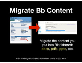 Migrate Bb Content



                            Migrate the content you
                             put into Blackboard:
                             docs, pdfs, ppts, etc.

 Then use drag-and-drop to work with it ofﬂine as you wish.
 