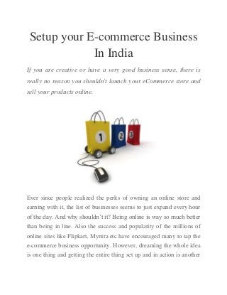 Setup your E-commerce Business
In India
If you are creative or have a very good business sense, there is
really no reason you shouldn't launch your eCommerce store and
sell your products online.

Ever since people realized the perks of owning an online store and
earning with it, the list of businesses seems to just expand every hour
of the day. And why shouldn’t it? Being online is way so much better
than being in line. Also the success and popularity of the millions of
online sites like Flipkart, Myntra etc have encouraged many to tap the
e-commerce business opportunity. However, dreaming the whole idea
is one thing and getting the entire thing set up and in action is another

 
