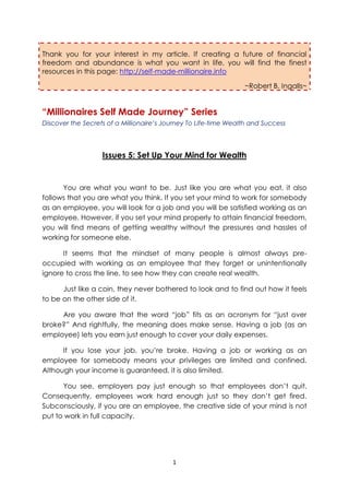 Thank you for your interest in my article. If creating a future of financial
freedom and abundance is what you want in life, you will find the finest
resources in this page: http://self-made-millionaire.info

                                                                 ~Robert B. Ingalls~


“Millionaires Self Made Journey” Series
Discover the Secrets of a Millionaire’s Journey To Life-time Wealth and Success




                   Issues 5: Set Up Your Mind for Wealth


      You are what you want to be. Just like you are what you eat, it also
follows that you are what you think. If you set your mind to work for somebody
as an employee, you will look for a job and you will be satisfied working as an
employee. However, if you set your mind properly to attain financial freedom,
you will find means of getting wealthy without the pressures and hassles of
working for someone else.

      It seems that the mindset of many people is almost always pre-
occupied with working as an employee that they forget or unintentionally
ignore to cross the line, to see how they can create real wealth.

      Just like a coin, they never bothered to look and to find out how it feels
to be on the other side of it.

     Are you aware that the word “job” fits as an acronym for “just over
broke?” And rightfully, the meaning does make sense. Having a job (as an
employee) lets you earn just enough to cover your daily expenses.

      If you lose your job, you’re broke. Having a job or working as an
employee for somebody means your privileges are limited and confined.
Although your income is guaranteed, it is also limited.

      You see, employers pay just enough so that employees don’t quit.
Consequently, employees work hard enough just so they don’t get fired.
Subconsciously, if you are an employee, the creative side of your mind is not
put to work in full capacity.




                                          1
 